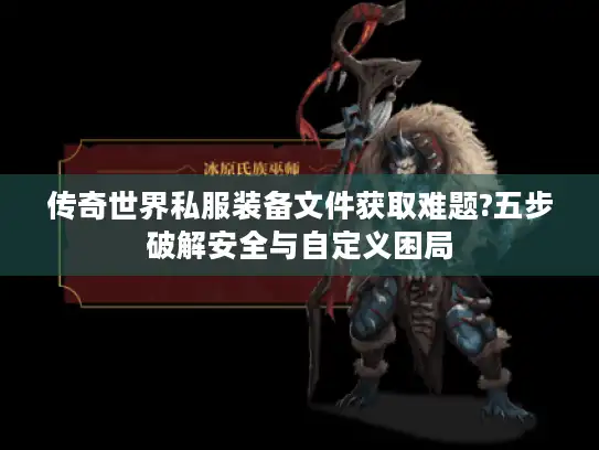 传奇世界私服装备文件获取难题?五步破解安全与自定义困局 传奇世界私服装备文件获取难题?五步破解安全与自定义困局