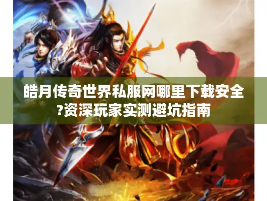 皓月传奇世界私服网哪里下载安全?资深玩家实测避坑指南
