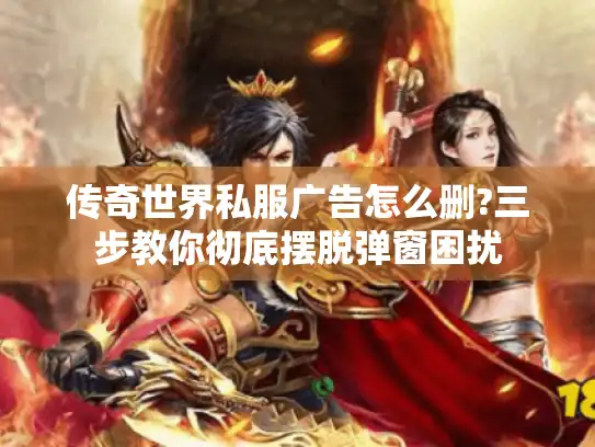 传奇世界私服广告怎么删?三步教你彻底摆脱弹窗困扰