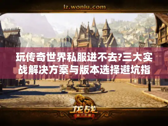 玩传奇世界私服进不去?三大实战解决方案与版本选择避坑指南