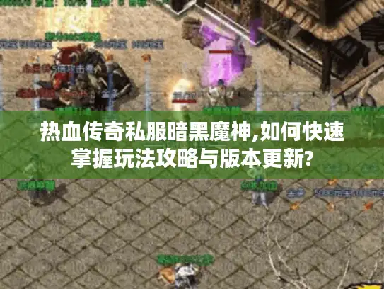 热血传奇私服暗黑魔神,如何快速掌握玩法攻略与版本更新?