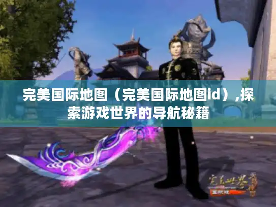 完美国际地图（完美国际地图id）,探索游戏世界的导航秘籍