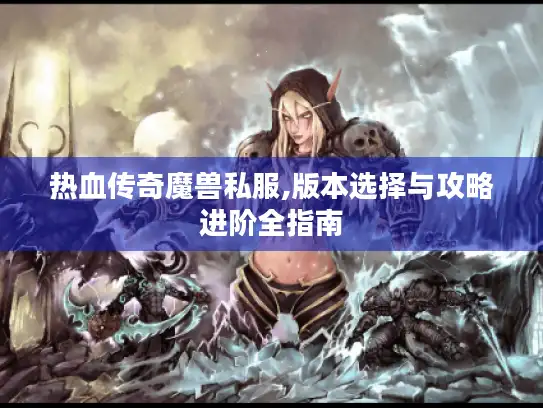 热血传奇魔兽私服,版本选择与攻略进阶全指南 热血传奇魔兽私服,版本选择与攻略进阶全指南