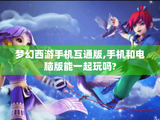 梦幻西游手机互通版,手机和电脑版能一起玩吗?
