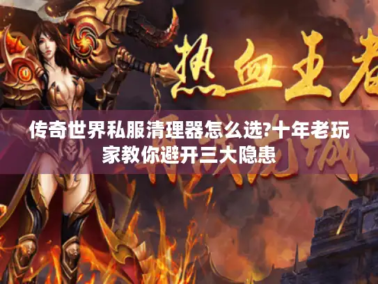 传奇世界私服清理器怎么选?十年老玩家教你避开三大隐患