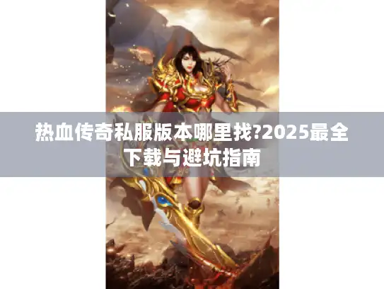 热血传奇私服版本哪里找?2025最全下载与避坑指南