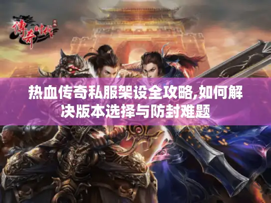 热血传奇私服架设全攻略,如何解决版本选择与防封难题