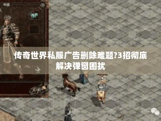 传奇世界私服广告删除难题?3招彻底解决弹窗困扰