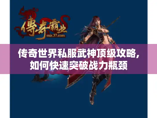 传奇世界私服武神顶级攻略,如何快速突破战力瓶颈 传奇世界私服武神顶级攻略,如何快速突破战力瓶颈