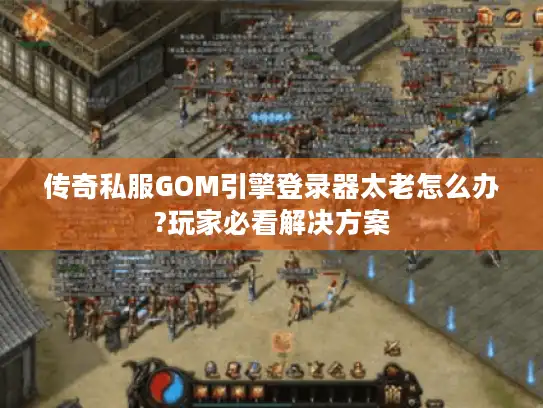 传奇私服GOM引擎登录器太老怎么办?玩家必看解决方案