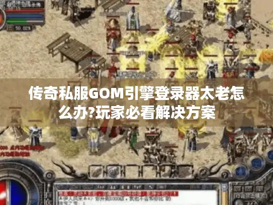 传奇私服GOM引擎登录器太老怎么办?玩家必看解决方案