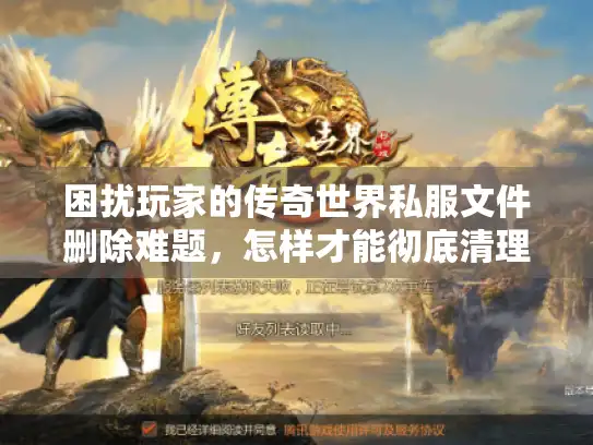 困扰玩家的传奇世界私服文件删除难题，怎样才能彻底清理无隐患？