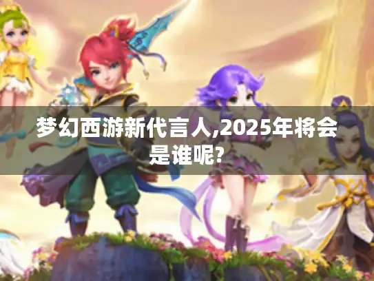 梦幻西游新代言人,2025年将会是谁呢?