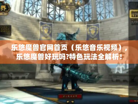乐悠魔兽官网首页（乐悠音乐视频）,乐悠魔兽好玩吗?特色玩法全解析！