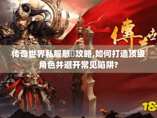 传奇世界私服怒戰攻略,如何打造顶级角色并避开常见陷阱?