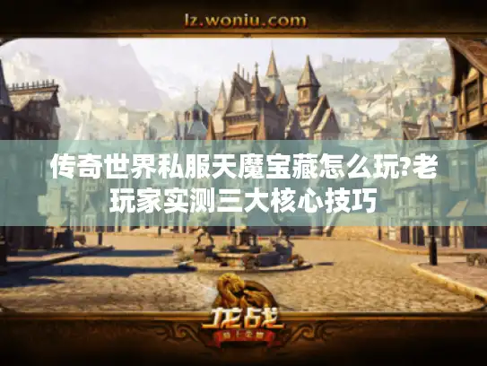 传奇世界私服天魔宝藏怎么玩?老玩家实测三大核心技巧