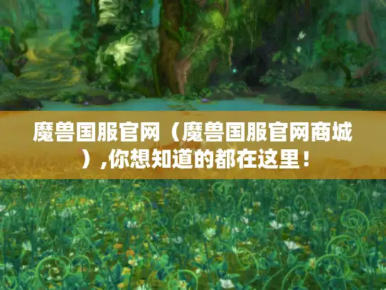 魔兽国服官网（魔兽国服官网商城）,你想知道的都在这里！