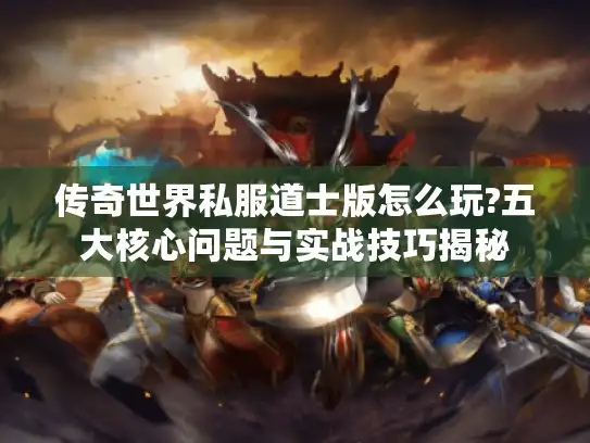 传奇世界私服道士版怎么玩?五大核心问题与实战技巧揭秘