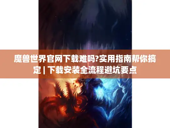 魔兽世界官网下载难吗?实用指南帮你搞定 | 下载安装全流程避坑要点