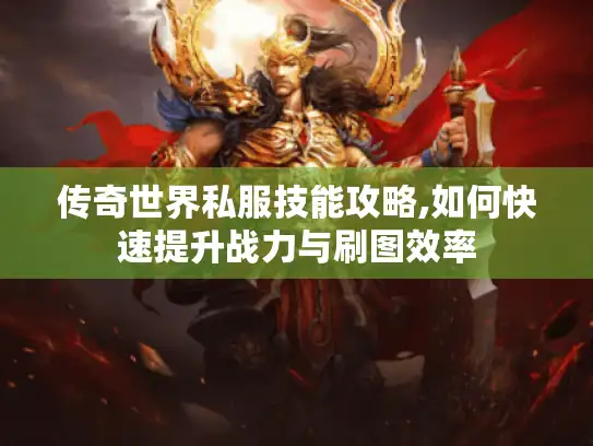 传奇世界私服技能攻略,如何快速提升战力与刷图效率