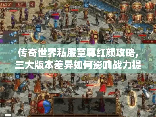 传奇世界私服至尊红颜攻略,三大版本差异如何影响战力提升? 传奇世界私服至尊红颜攻略,三大版本差异如何影响战力提升?