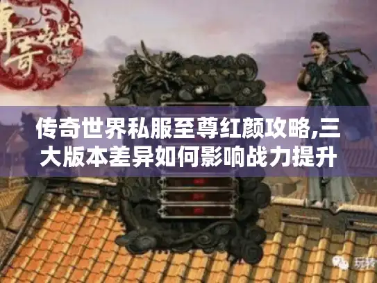 传奇世界私服至尊红颜攻略,三大版本差异如何影响战力提升? 传奇世界私服至尊红颜攻略,三大版本差异如何影响战力提升?