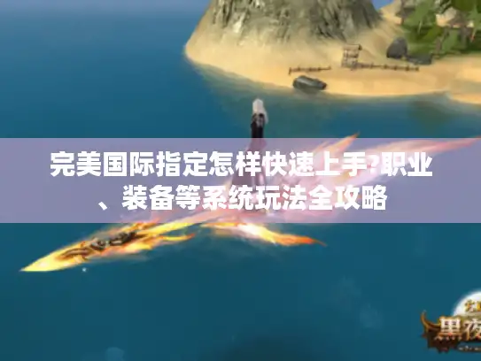 完美国际指定怎样快速上手?职业、装备等系统玩法全攻略