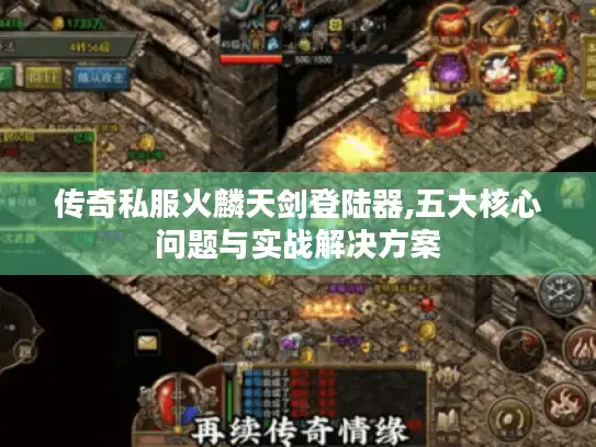 传奇私服火麟天剑登陆器,五大核心问题与实战解决方案