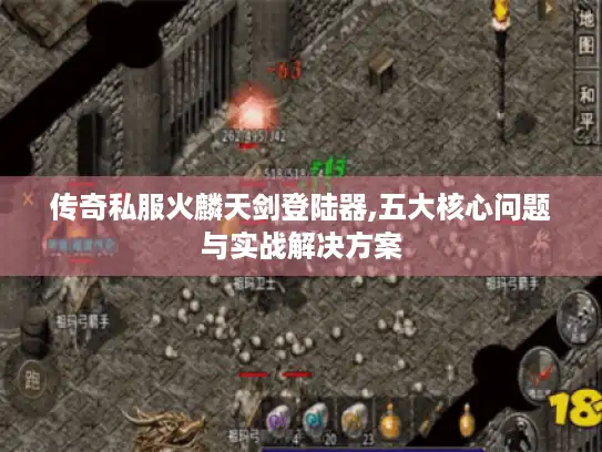 传奇私服火麟天剑登陆器,五大核心问题与实战解决方案
