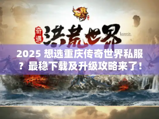 2025 想选重庆传奇世界私服？最稳下载及升级攻略来了！