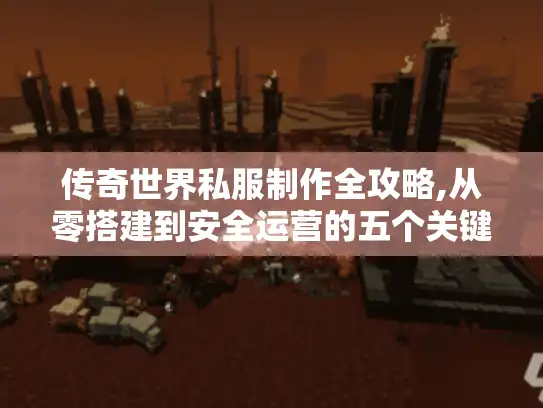 传奇世界私服制作全攻略,从零搭建到安全运营的五个关键步骤