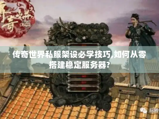 传奇世界私服架设必学技巧,如何从零搭建稳定服务器?