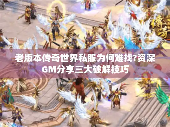 老版本传奇世界私服为何难找?资深GM分享三大破解技巧