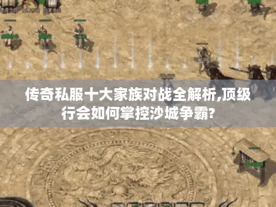 传奇私服十大家族对战全解析,顶级行会如何掌控沙城争霸?