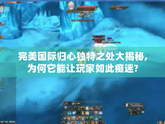 完美国际归心独特之处大揭秘,为何它能让玩家如此痴迷?