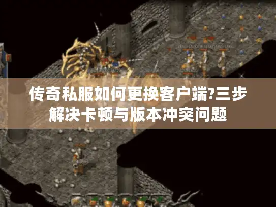 传奇私服如何更换客户端?三步解决卡顿与版本冲突问题