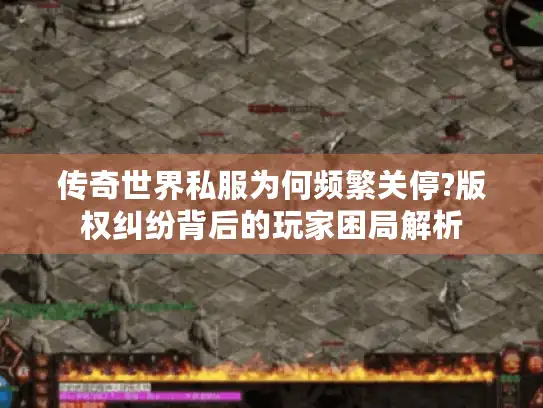 传奇世界私服为何频繁关停?版权纠纷背后的玩家困局解析