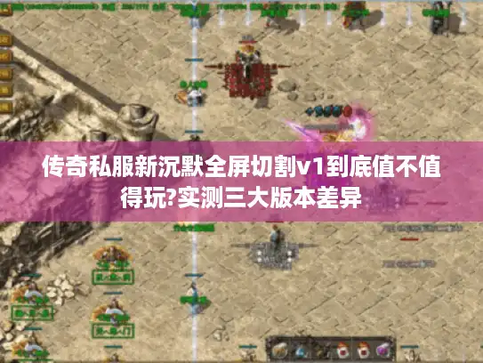 传奇私服新沉默全屏切割v1到底值不值得玩?实测三大版本差异