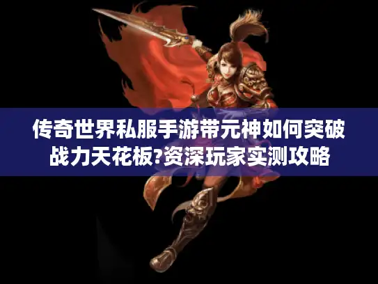 传奇世界私服手游带元神如何突破战力天花板?资深玩家实测攻略