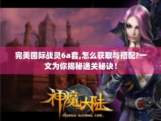 完美国际战灵6a套,怎么获取与搭配?一文为你揭秘通关秘诀! 完美国际战灵6a套,怎么获取与搭配?一文为你揭秘通关秘诀!