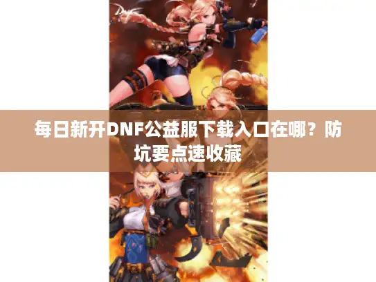 每日新开DNF公益服下载入口在哪？防坑要点速收藏
