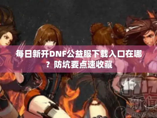 每日新开DNF公益服下载入口在哪？防坑要点速收藏