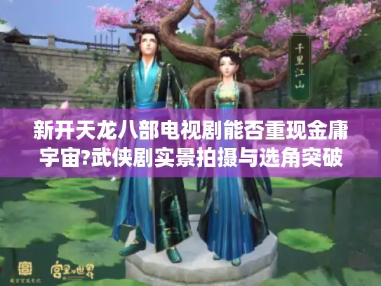 新开天龙八部电视剧能否重现金庸宇宙?武侠剧实景拍摄与选角突破深度观察 新开天龙八部电视剧能否重现金庸宇宙?武侠剧实景拍摄与选角突破深度观察