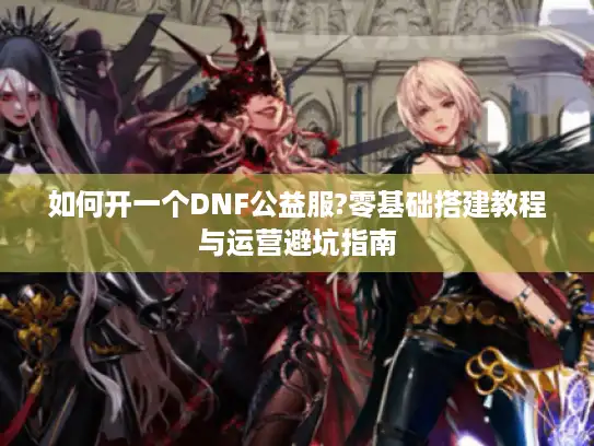 如何开一个DNF公益服?零基础搭建教程与运营避坑指南