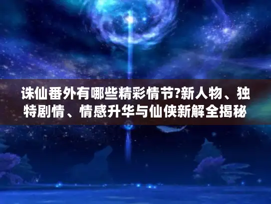 诛仙番外有哪些精彩情节?新人物、独特剧情、情感升华与仙侠新解全揭秘