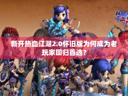 新开热血江湖2.0怀旧版为何成为老玩家回归首选？