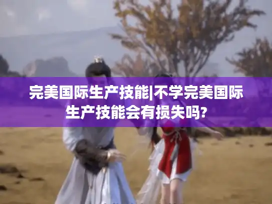 完美国际生产技能|不学完美国际生产技能会有损失吗?