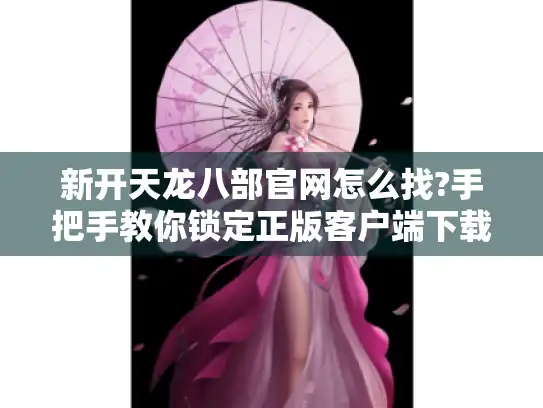 新开天龙八部官网怎么找?手把手教你锁定正版客户端下载入口