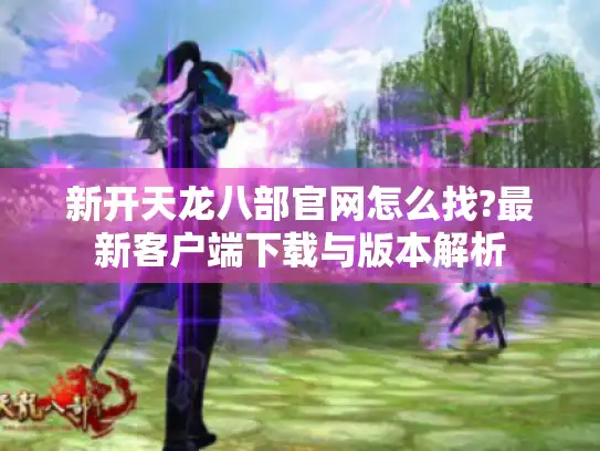 新开天龙八部官网怎么找?最新客户端下载与版本解析