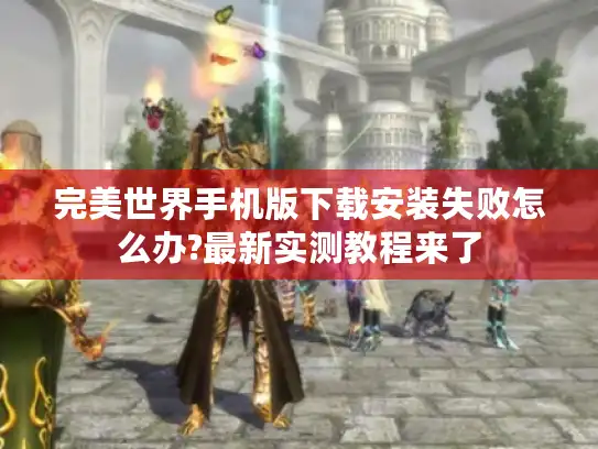 完美世界手机版下载安装失败怎么办?最新实测教程来了